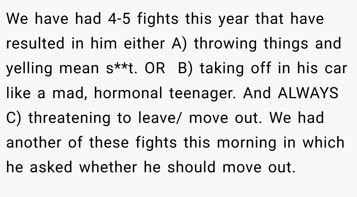 We have had 4-5 fights this year that have resulted in him either A) throwing things and yelling mean s**t. OR  B) taking off in his car like a mad, hormonal teenager. And ALWAYS C) threatening to leave/ move out. We had another of these fights this morning in which he asked whether he should move out.