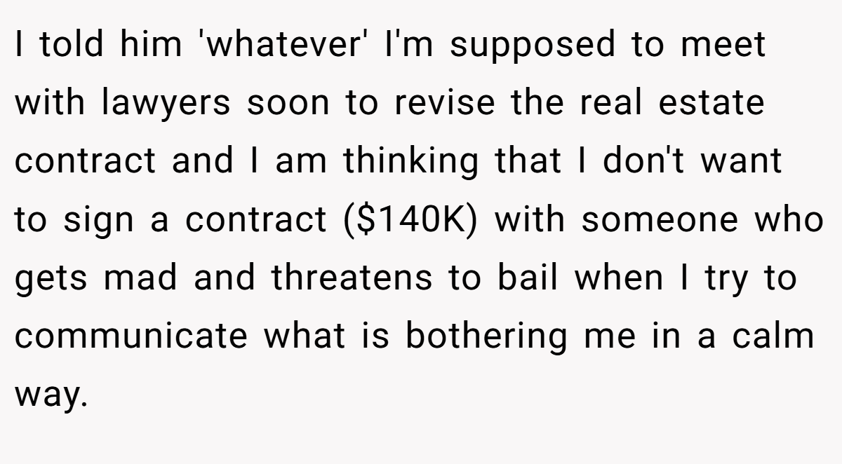 I told him 'whatever' I'm supposed to meet with lawyers soon to revise the real estate contract and I am thinking that I don't want to sign a contract ($140K) with someone who gets mad and threatens to bail when I try to communicate what is bothering me in a calm way.