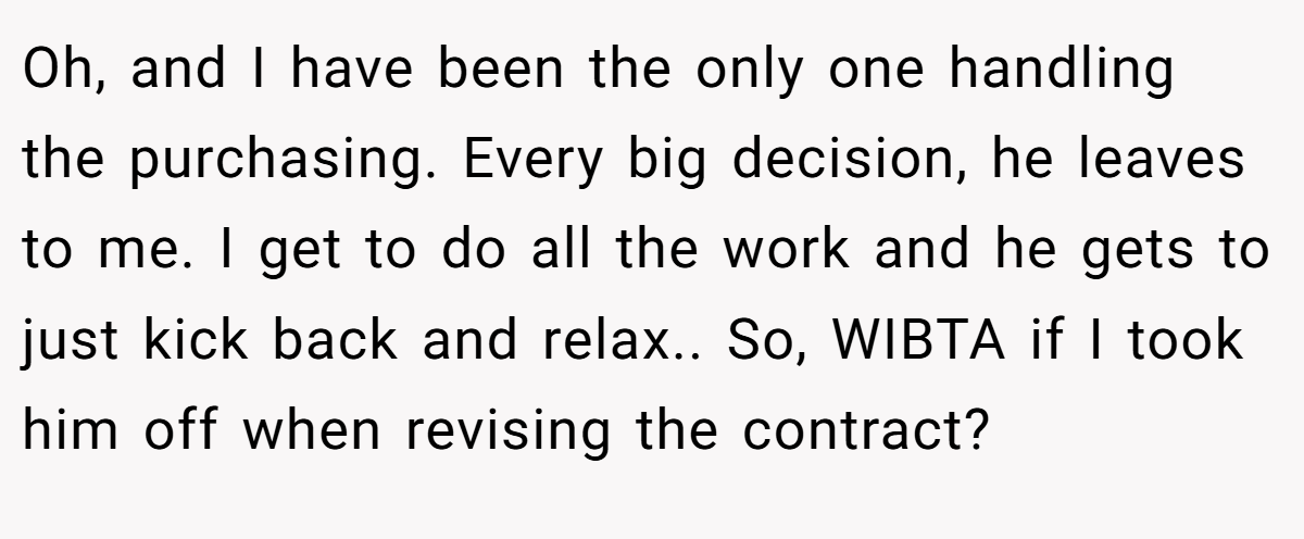 Oh, and I have been the only one handling the purchasing. Every big decision, he leaves to me. I get to do all the work and he gets to just kick back and relax.. So, WIBTA if I took him off when revising the contract?