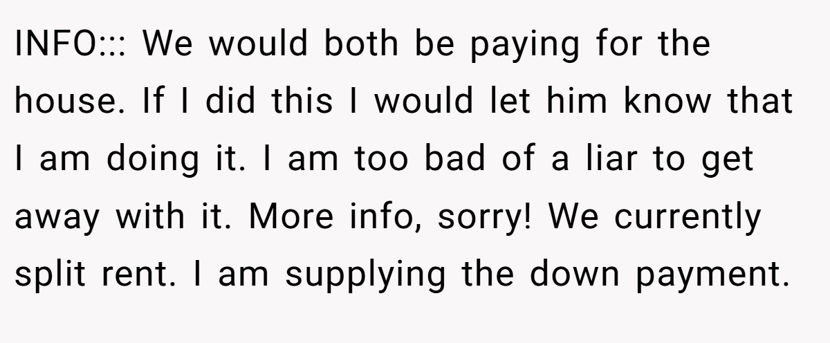 INFO::: We would both be paying for the house. If I did this I would let him know that I am doing it. I am too bad of a liar to get away with it. More info, sorry! We currently split rent. I am supplying the down payment.