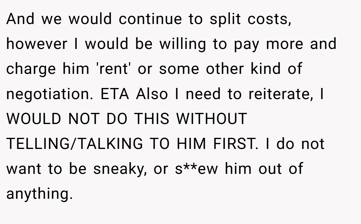 And we would continue to split costs, however I would be willing to pay more and charge him 'rent' or some other kind of negotiation. ETA Also I need to reiterate, I WOULD NOT DO THIS WITHOUT TELLING/TALKING TO HIM FIRST. I do not want to be sneaky, or s**ew him out of anything.