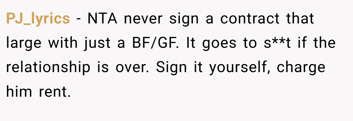 PJ_lyrics − NTA never sign a contract that large with just a BF/GF. It goes to s**t if the relationship is over. Sign it yourself, charge him rent.