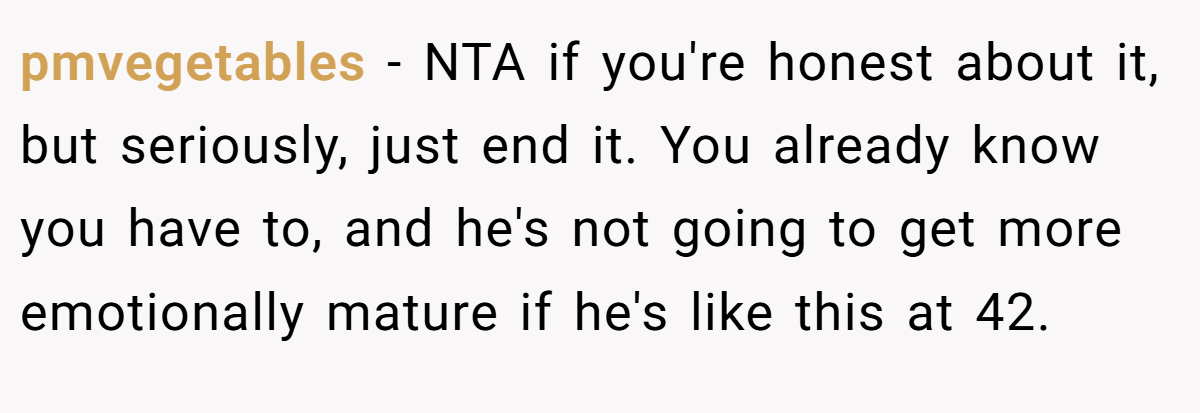 pmvegetables − NTA if you're honest about it, but seriously, just end it. You already know you have to, and he's not going to get more emotionally mature if he's like this at 42.