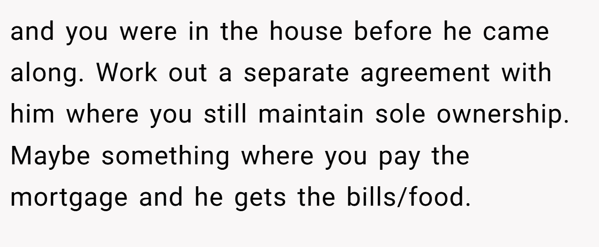 and you were in the house before he came along. Work out a separate agreement with him where you still maintain sole ownership. Maybe something where you pay the mortgage and he gets the bills/food.