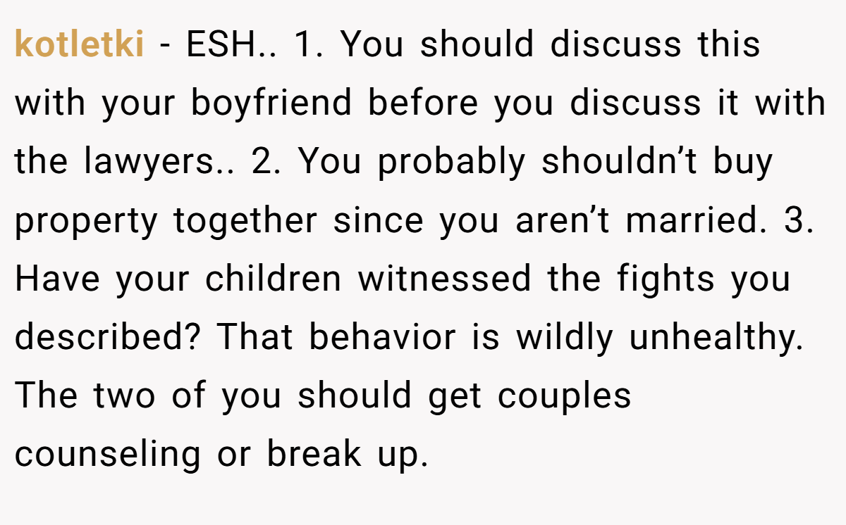 kotletki − ESH.. 1. You should discuss this with your boyfriend before you discuss it with the lawyers.. 2. You probably shouldn’t buy property together since you aren’t married. 3. Have your children witnessed the fights you described? That behavior is wildly unhealthy. The two of you should get couples counseling or break up.