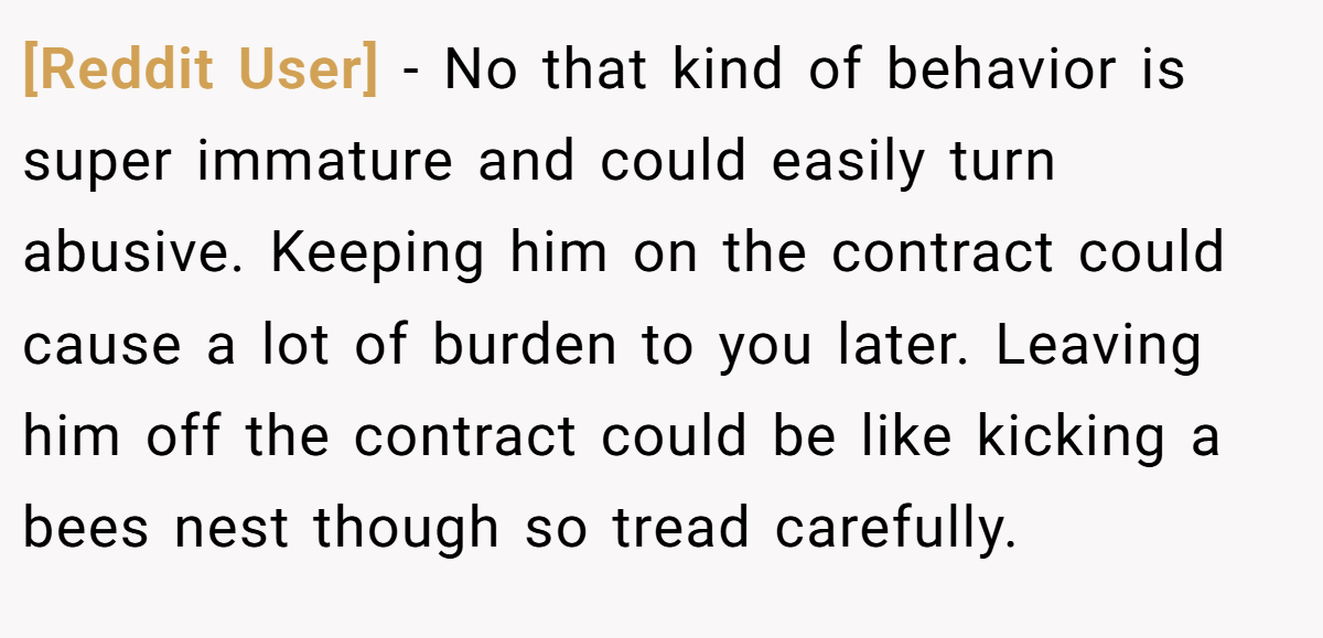 [Reddit User] − No that kind of behavior is super immature and could easily turn abusive. Keeping him on the contract could cause a lot of burden to you later. Leaving him off the contract could be like kicking a bees nest though so tread carefully.