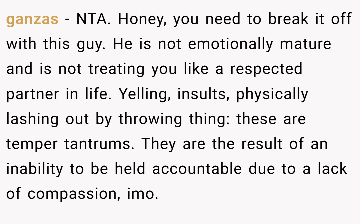 ganzas − NTA. Honey, you need to break it off with this guy. He is not emotionally mature and is not treating you like a respected partner in life. Yelling, insults, physically lashing out by throwing thing: these are temper tantrums. They are the result of an inability to be held accountable due to a lack of compassion, imo.