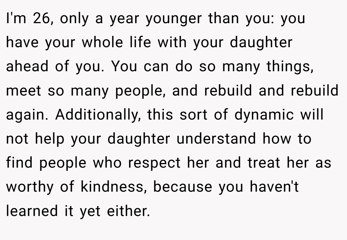 I'm 26, only a year younger than you: you have your whole life with your daughter ahead of you. You can do so many things, meet so many people, and rebuild and rebuild again. Additionally, this sort of dynamic will not help your daughter understand how to find people who respect her and treat her as worthy of kindness, because you haven't learned it yet either.