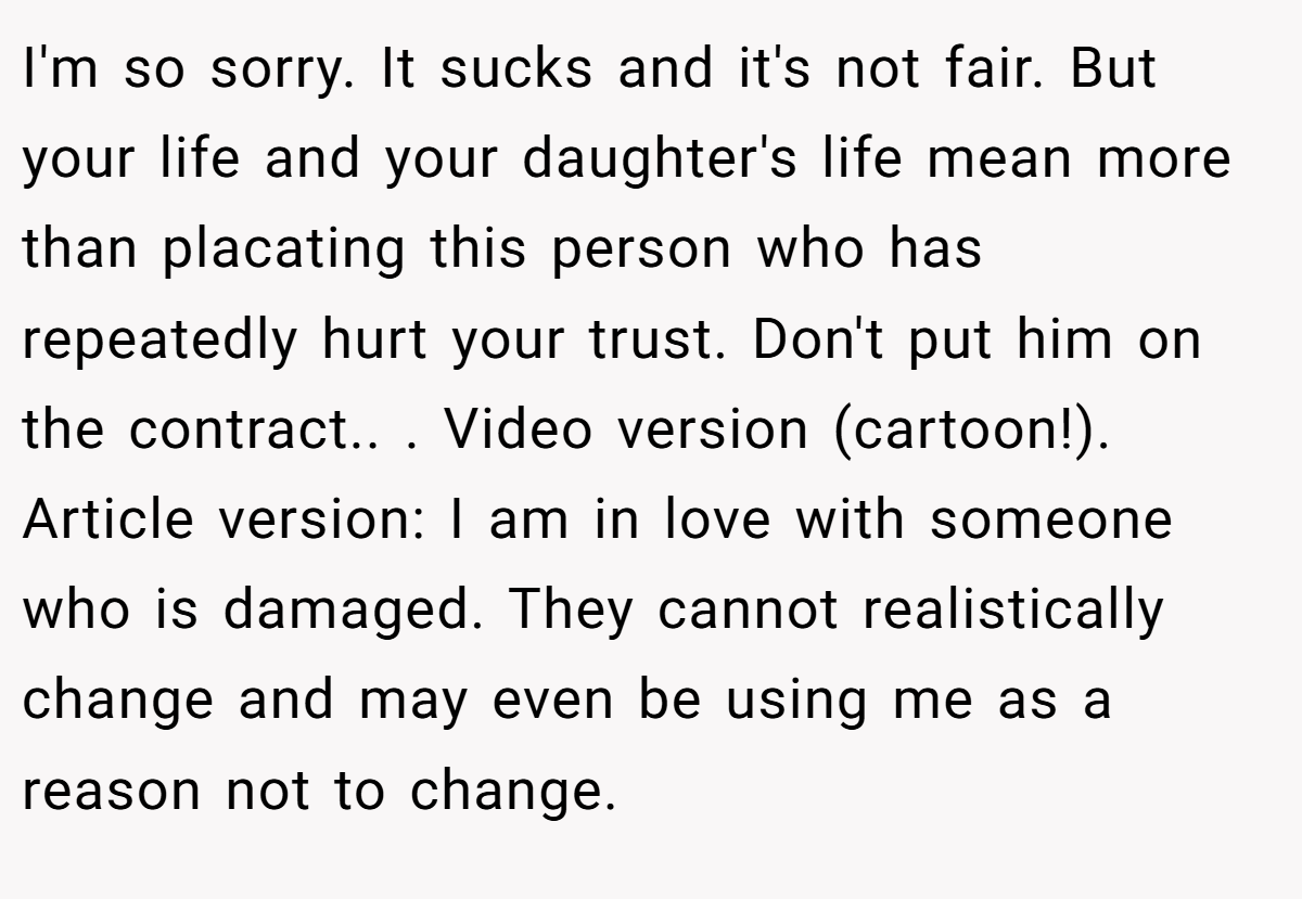 I'm so sorry. It sucks and it's not fair. But your life and your daughter's life mean more than placating this person who has repeatedly hurt your trust. Don't put him on the contract.. ​. Video version (cartoon!). Article version: ​I am in love with someone who is damaged. They cannot realistically change and may even be using me as a reason not to change.