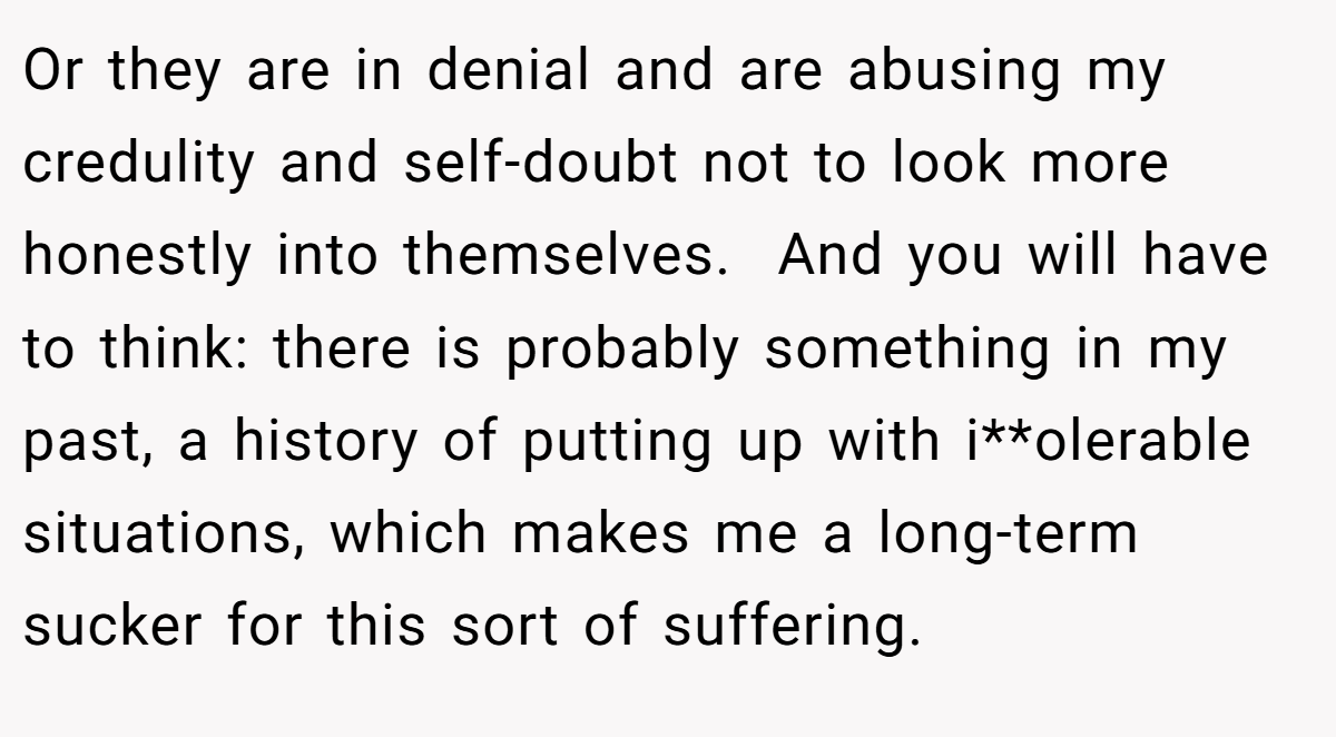Or they are in denial and are abusing my credulity and self-doubt not to look more honestly into themselves.  And you will have to think: there is probably something in my past, a history of putting up with i**olerable situations, which makes me a long-term sucker for this sort of suffering.