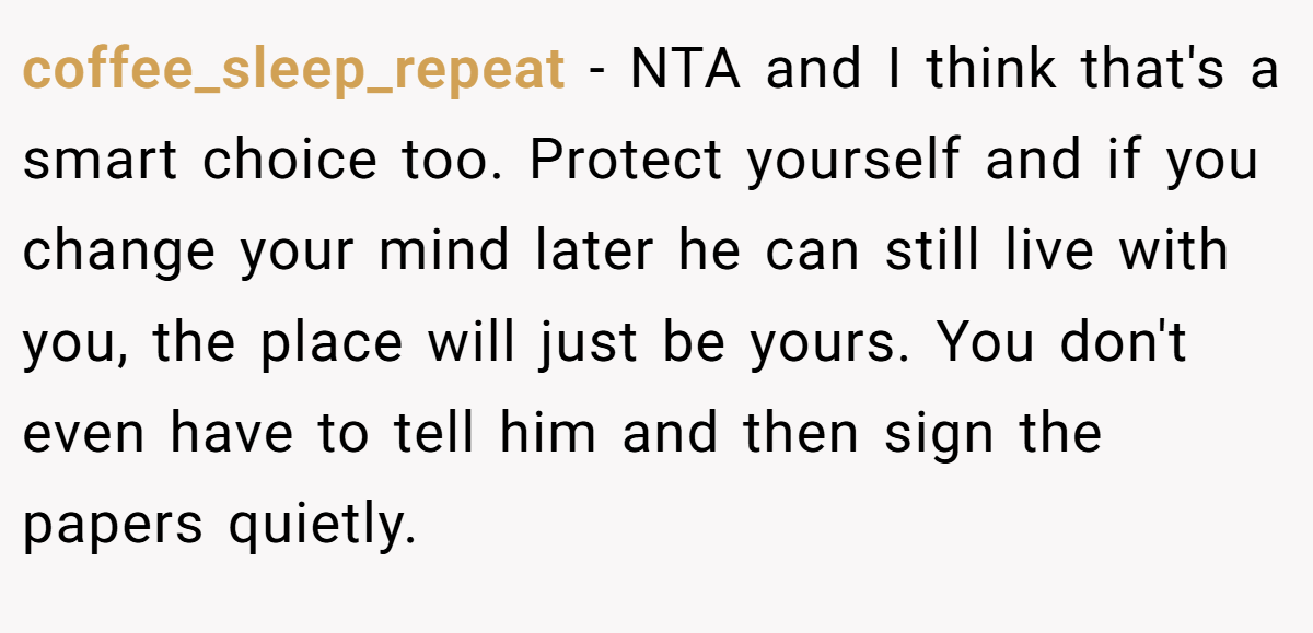 coffee_sleep_repeat − NTA and I think that's a smart choice too. Protect yourself and if you change your mind later he can still live with you, the place will just be yours. You don't even have to tell him and then sign the papers quietly.