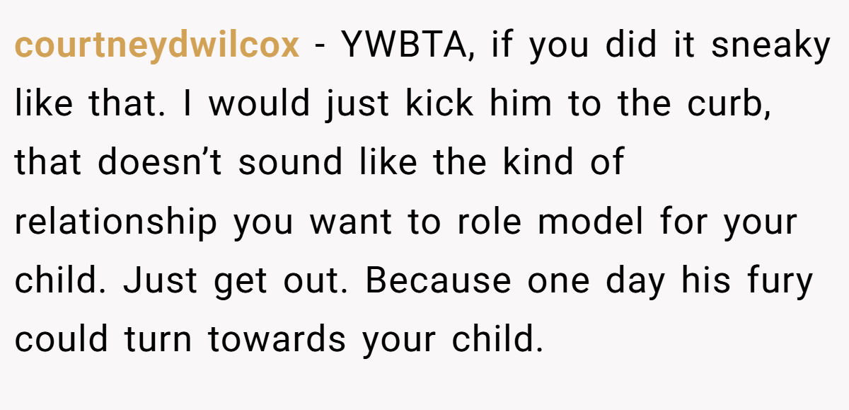 courtneydwilcox − YWBTA, if you did it sneaky like that. I would just kick him to the curb, that doesn’t sound like the kind of relationship you want to role model for your child. Just get out. Because one day his fury could turn towards your child.