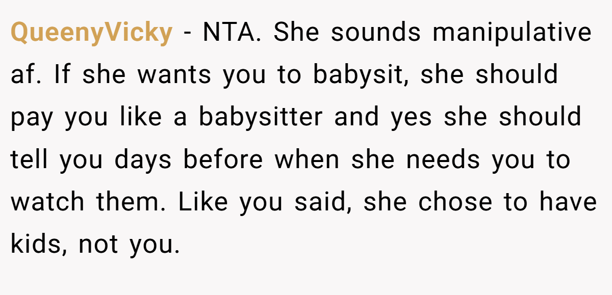 QueenyVicky − NTA. She sounds manipulative af. If she wants you to babysit, she should pay you like a babysitter and yes she should tell you days before when she needs you to watch them. Like you said, she chose to have kids, not you.