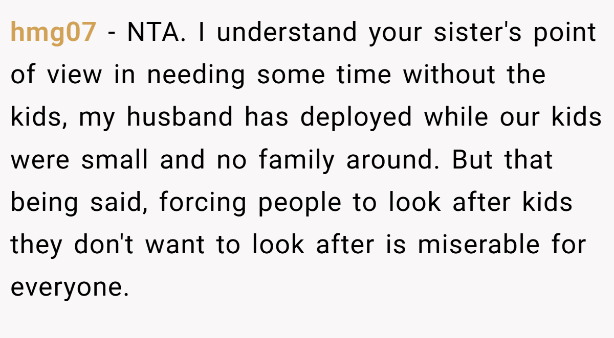 hmg07 − NTA. I understand your sister's point of view in needing some time without the kids, my husband has deployed while our kids were small and no family around. But that being said, forcing people to look after kids they don't want to look after is miserable for everyone.