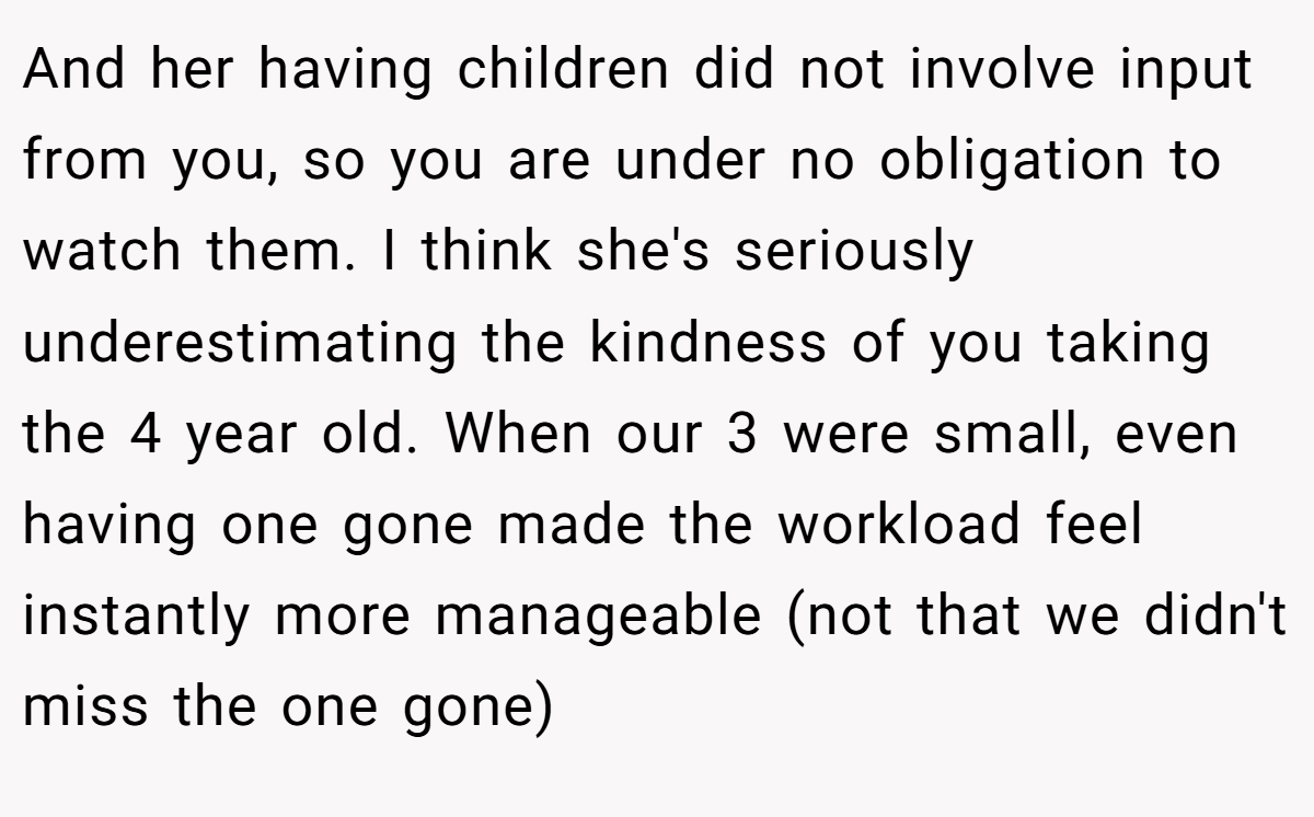 And her having children did not involve input from you, so you are under no obligation to watch them. I think she's seriously underestimating the kindness of you taking the 4 year old. When our 3 were small, even having one gone made the workload feel instantly more manageable (not that we didn't miss the one gone)