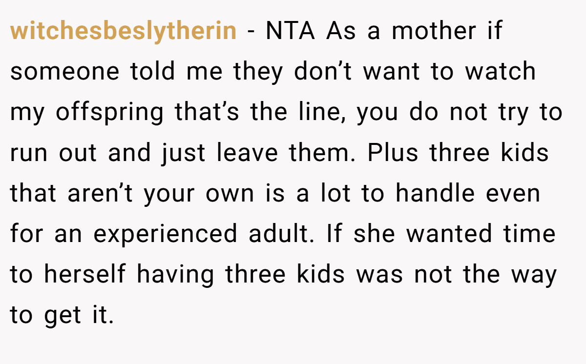witchesbeslytherin − NTA As a mother if someone told me they don’t want to watch my offspring that’s the line, you do not try to run out and just leave them. Plus three kids that aren’t your own is a lot to handle even for an experienced adult. If she wanted time to herself having three kids was not the way to get it.