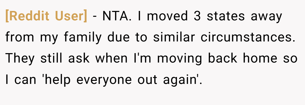 [Reddit User] − NTA. I moved 3 states away from my family due to similar circumstances. They still ask when I'm moving back home so I can 'help everyone out again'.