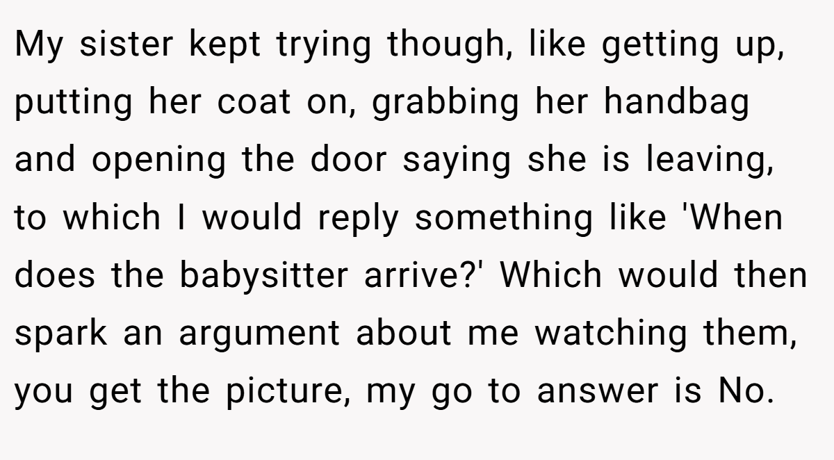 My sister kept trying though, like getting up, putting her coat on, grabbing her handbag and opening the door saying she is leaving, to which I would reply something like 'When does the babysitter arrive?' Which would then spark an argument about me watching them, you get the picture, my go to answer is No.