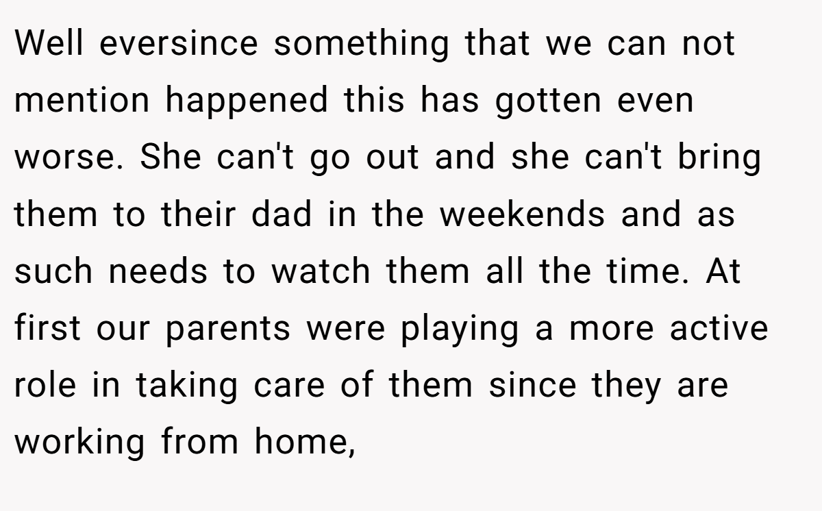 Well eversince something that we can not mention happened this has gotten even worse. She can't go out and she can't bring them to their dad in the weekends and as such needs to watch them all the time. At first our parents were playing a more active role in taking care of them since they are working from home,