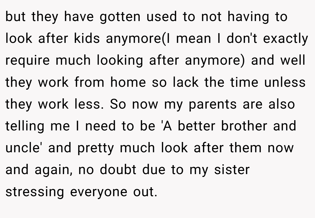 but they have gotten used to not having to look after kids anymore(I mean I don't exactly require much looking after anymore) and well they work from home so lack the time unless they work less. So now my parents are also telling me I need to be 'A better brother and uncle' and pretty much look after them now and again, no doubt due to my sister stressing everyone out.