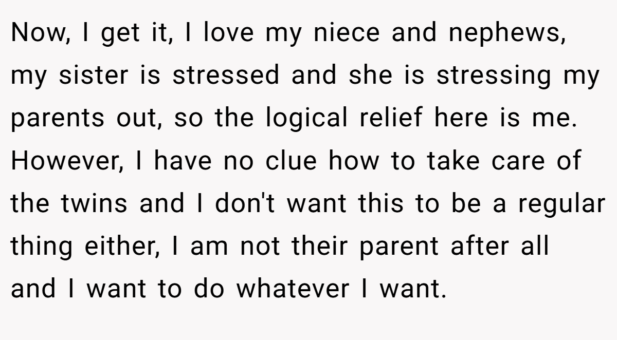 Now, I get it, I love my niece and nephews, my sister is stressed and she is stressing my parents out, so the logical relief here is me. However, I have no clue how to take care of the twins and I don't want this to be a regular thing either, I am not their parent after all and I want to do whatever I want.