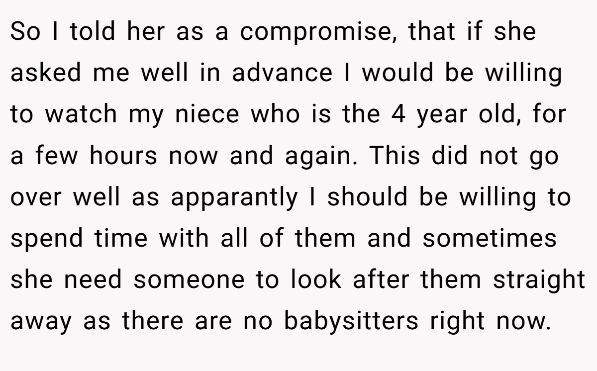 So I told her as a compromise, that if she asked me well in advance I would be willing to watch my niece who is the 4 year old, for a few hours now and again. This did not go over well as apparantly I should be willing to spend time with all of them and sometimes she need someone to look after them straight away as there are no babysitters right now.