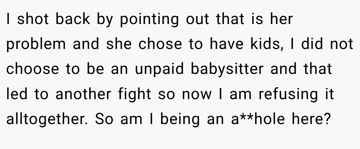 I shot back by pointing out that is her problem and she chose to have kids, I did not choose to be an unpaid babysitter and that led to another fight so now I am refusing it alltogether. So am I being an a**hole here?
