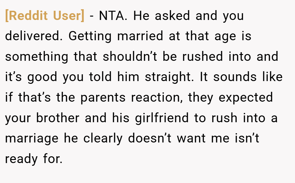 [Reddit User] − NTA. He asked and you delivered. Getting married at that age is something that shouldn’t be rushed into and it’s good you told him straight. It sounds like if that’s the parents reaction, they expected your brother and his girlfriend to rush into a marriage he clearly doesn’t want me isn’t ready for.