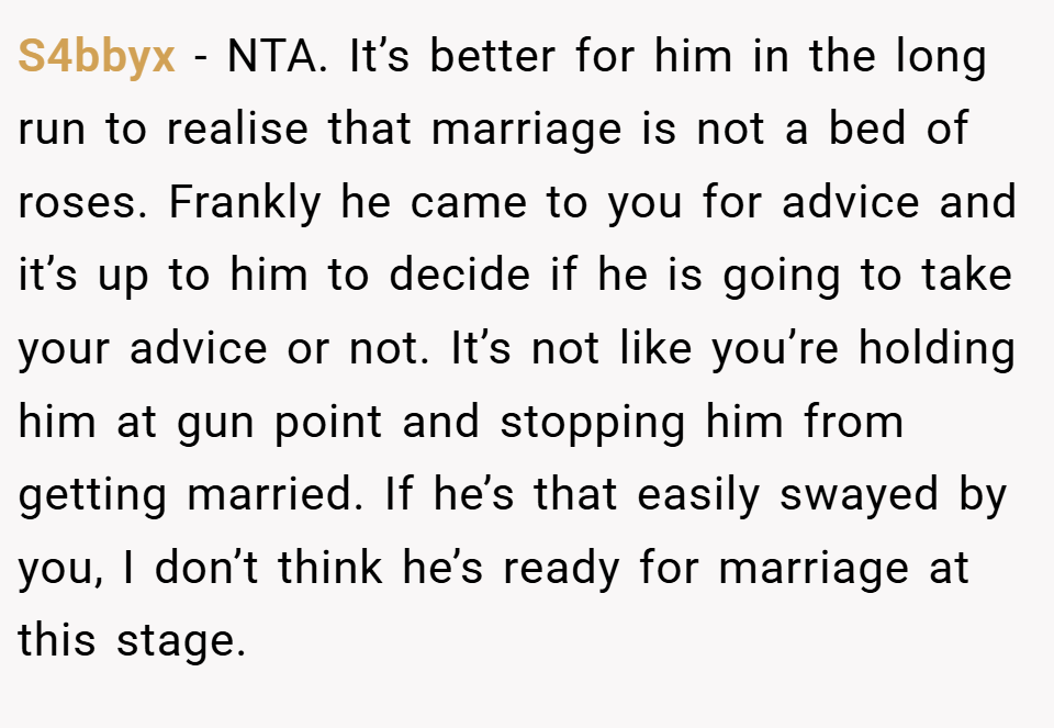 S4bbyx − NTA. It’s better for him in the long run to realise that marriage is not a bed of roses. Frankly he came to you for advice and it’s up to him to decide if he is going to take your advice or not. It’s not like you’re holding him at gun point and stopping him from getting married. If he’s that easily swayed by you, I don’t think he’s ready for marriage at this stage.