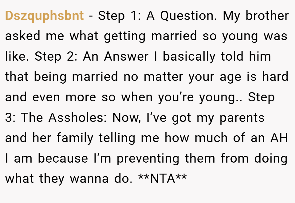 Dszquphsbnt − Step 1: A Question. My brother asked me what getting married so young was like. Step 2: An Answer I basically told him that being married no matter your age is hard and even more so when you’re young.. Step 3: The Assholes: Now, I’ve got my parents and her family telling me how much of an AH I am because I’m preventing them from doing what they wanna do. **NTA**