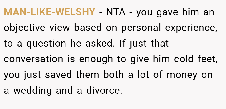 MAN-LIKE-WELSHY − NTA - you gave him an objective view based on personal experience, to a question he asked. If just that conversation is enough to give him cold feet, you just saved them both a lot of money on a wedding and a divorce.