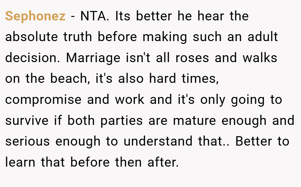 Sephonez − NTA. Its better he hear the absolute truth before making such an adult decision. Marriage isn't all roses and walks on the beach, it's also hard times, compromise and work and it's only going to survive if both parties are mature enough and serious enough to understand that.. Better to learn that before then after.