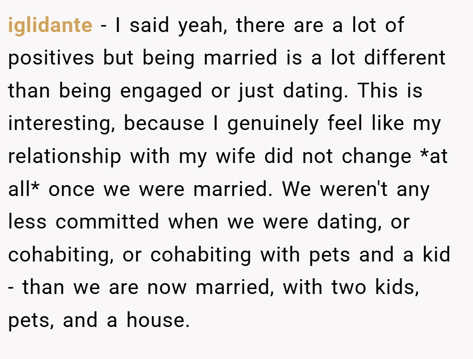 iglidante − I said yeah, there are a lot of positives but being married is a lot different than being engaged or just dating. This is interesting, because I genuinely feel like my relationship with my wife did not change *at all* once we were married. We weren't any less committed when we were dating, or cohabiting, or cohabiting with pets and a kid - than we are now married, with two kids, pets, and a house.