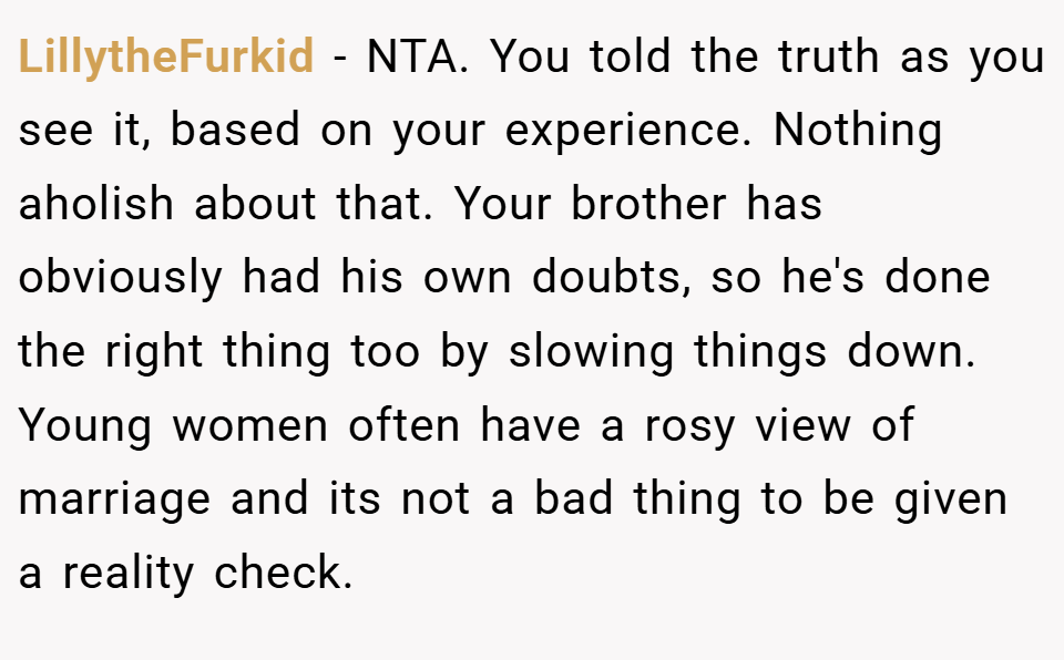 LillytheFurkid − NTA. You told the truth as you see it, based on your experience. Nothing aholish about that. Your brother has obviously had his own doubts, so he's done the right thing too by slowing things down. Young women often have a rosy view of marriage and its not a bad thing to be given a reality check.