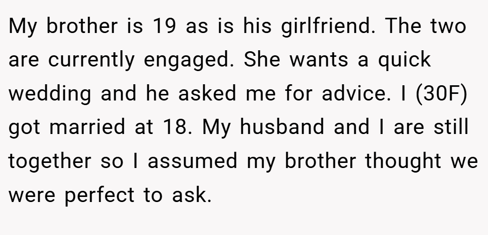 My brother is 19 as is his girlfriend. The two are currently engaged. She wants a quick wedding and he asked me for advice. I (30F) got married at 18. My husband and I are still together so I assumed my brother thought we were perfect to ask.