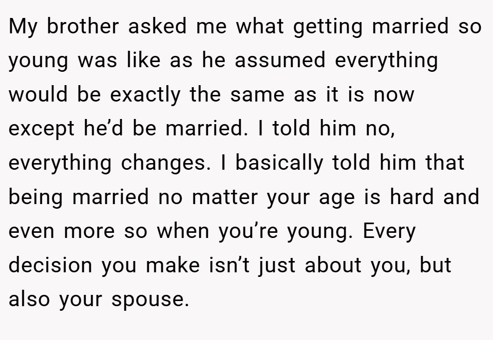 My brother asked me what getting married so young was like as he assumed everything would be exactly the same as it is now except he’d be married. I told him no, everything changes. I basically told him that being married no matter your age is hard and even more so when you’re young. Every decision you make isn’t just about you, but also your spouse.