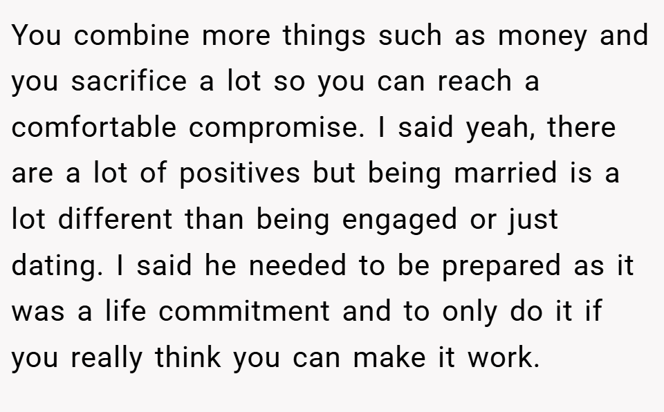 You combine more things such as money and you sacrifice a lot so you can reach a comfortable compromise. I said yeah, there are a lot of positives but being married is a lot different than being engaged or just dating. I said he needed to be prepared as it was a life commitment and to only do it if you really think you can make it work.