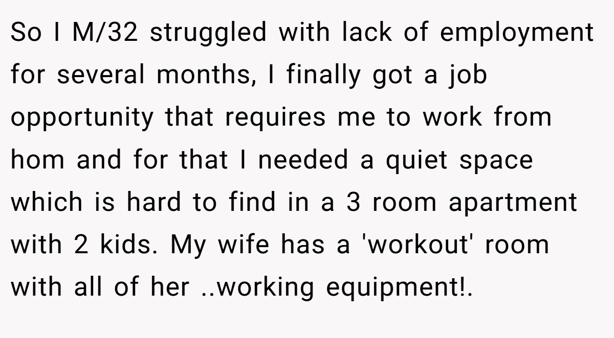 So I M/32 struggled with lack of employment for several months, I finally got a job opportunity that requires me to work from hom and for that I needed a quiet space which is hard to find in a 3 room apartment with 2 kids. My wife has a 'workout' room with all of her ..working equipment!.