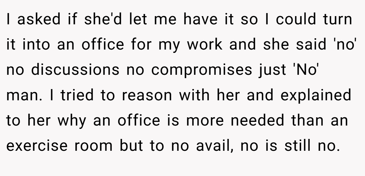 I asked if she'd let me have it so I could turn it into an office for my work and she said 'no' no discussions no compromises just 'No' man. I tried to reason with her and explained to her why an office is more needed than an exercise room but to no avail, no is still no.