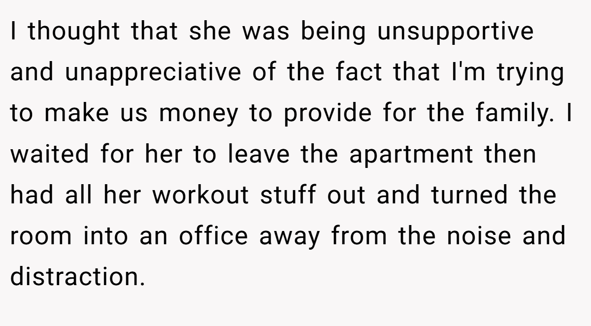 I thought that she was being unsupportive and unappreciative of the fact that I'm trying to make us money to provide for the family. I waited for her to leave the apartment then had all her workout stuff out and turned the room into an office away from the noise and distraction.