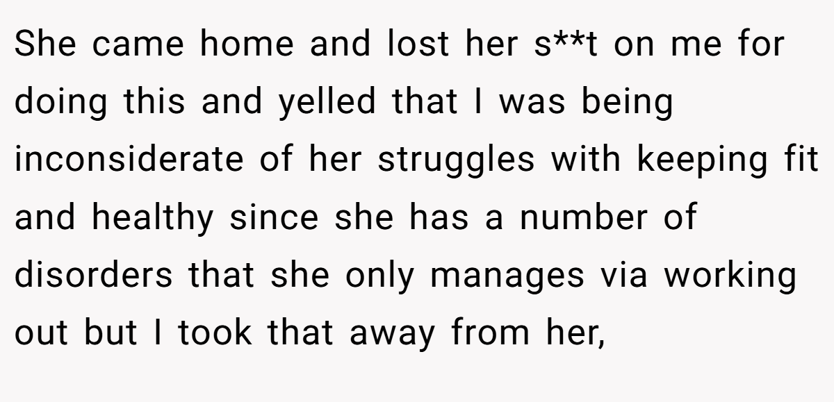 She came home and lost her s**t on me for doing this and yelled that I was being inconsiderate of her struggles with keeping fit and healthy since she has a number of disorders that she only manages via working out but I took that away from her,