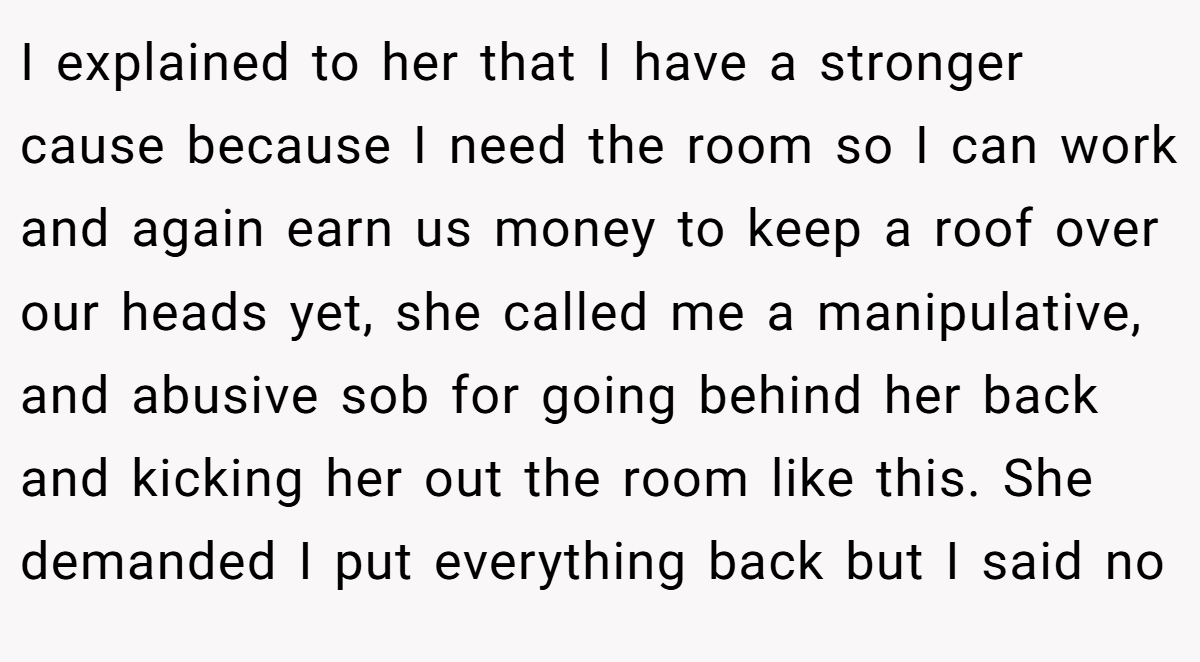 I explained to her that I have a stronger cause because I need the room so I can work and again earn us money to keep a roof over our heads yet, she called me a manipulative, and abusive sob for going behind her back and kicking her out the room like this. She demanded I put everything back but I said no