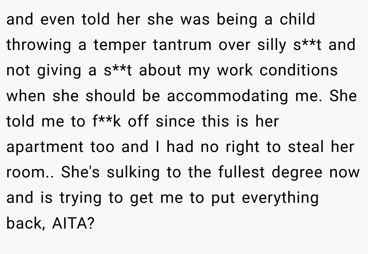 and even told her she was being a child throwing a temper tantrum over silly s**t and not giving a s**t about my work conditions when she should be accommodating me. She told me to f**k off since this is her apartment too and I had no right to steal her room.. She's sulking to the fullest degree now and is trying to get me to put everything back, AITA?