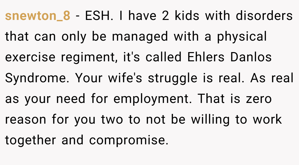 snewton_8 − ESH. I have 2 kids with disorders that can only be managed with a physical exercise regiment, it's called Ehlers Danlos Syndrome. Your wife's struggle is real. As real as your need for employment. That is zero reason for you two to not be willing to work together and compromise.