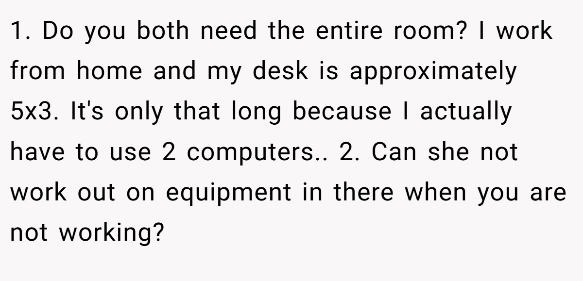 1. Do you both need the entire room? I work from home and my desk is approximately 5x3. It's only that long because I actually have to use 2 computers.. 2. Can she not work out on equipment in there when you are not working?