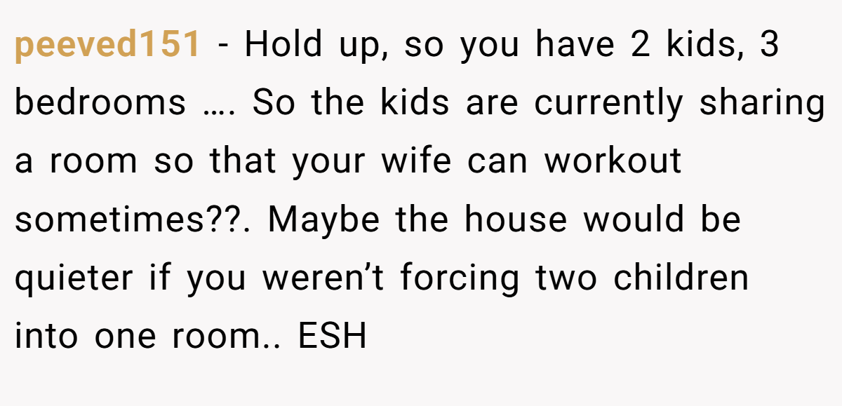 peeved151 − Hold up, so you have 2 kids, 3 bedrooms …. So the kids are currently sharing a room so that your wife can workout sometimes??. Maybe the house would be quieter if you weren’t forcing two children into one room.. ESH