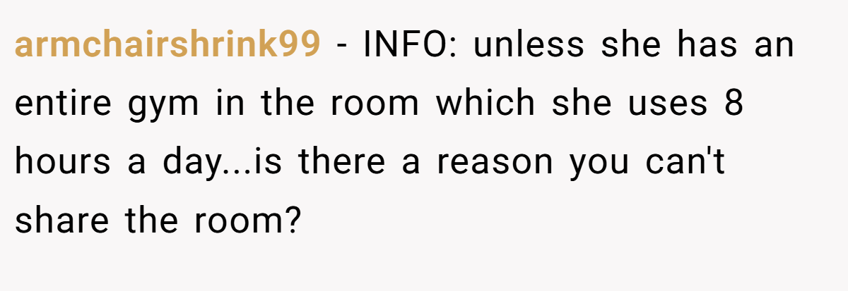 armchairshrink99 − INFO: unless she has an entire gym in the room which she uses 8 hours a day...is there a reason you can't share the room?