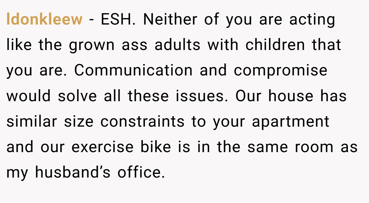 ldonkleew − ESH. Neither of you are acting like the grown ass adults with children that you are. Communication and compromise would solve all these issues. Our house has similar size constraints to your apartment and our exercise bike is in the same room as my husband’s office.