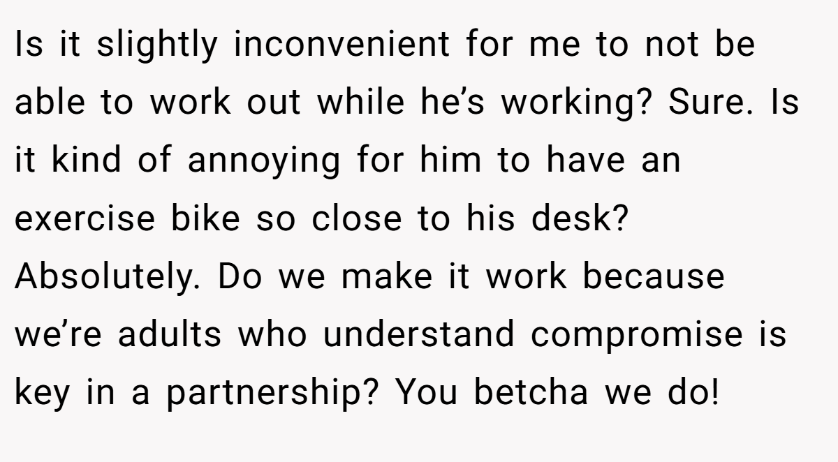 Is it slightly inconvenient for me to not be able to work out while he’s working? Sure. Is it kind of annoying for him to have an exercise bike so close to his desk? Absolutely. Do we make it work because we’re adults who understand compromise is key in a partnership? You betcha we do!