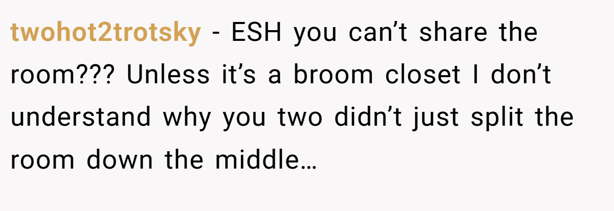 twohot2trotsky − ESH you can’t share the room??? Unless it’s a broom closet I don’t understand why you two didn’t just split the room down the middle…